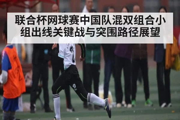 联合杯网球赛中国队混双组合小组出线关键战与突围路径展望