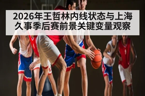 2026年王哲林内线状态与上海久事季后赛前景关键变量观察